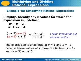 Holt McDougal Algebra 2
Multiplying and Dividing
Rational Expressions
Example 1B: Simplifying Rational Expressions
Simplify. Identify any x-values for which the
expression is undefined.
x2 + x – 2
x2 + 2x – 3
(x + 2)(x – 1)
(x – 1)(x + 3)
Factor; then divide out
common factors.
= (x + 2)
(x + 3)
The expression is undefined at x = 1 and x = –3
because these values of x make the factors (x – 1)
and (x + 3) equal 0.
 