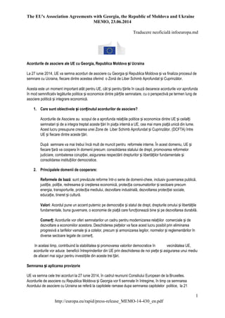 The EU's Association Agreements with Georgia, the Republic of Moldova and Ukraine
MEMO, 23.06.2014
Traducere neoficială infoeuropa.md
1
http://europa.eu/rapid/press-release_MEMO-14-430_en.pdf
Acordurile de asociere ale UE cu Georgia, Republica Moldova și Ucraina
La 27 iunie 2014, UE va semna acorduri de asociere cu Georgia și Republica Moldova și va finaliza procesul de
semnare cu Ucraina, fiecare dintre acestea oferind o Zonă de Liber Schimb Aprofundat și Cuprinzător.
Acesta este un moment important atât pentru UE, cât și pentru țările în cauză deoarece acordurile vor aprofunda
în mod semnificativ legăturile politice și economice dintre părțile semnatare, cu o perspectivă pe termen lung de
asociere politică și integrare economică.
1. Care sunt obiectivele și conținutul acordurilor de asociere?
Acordurile de Asociere au scopul de a aprofunda relațiile politice și economice dintre UE și ceilalți
semnatari și de a integra treptat aceste țări în piața internă a UE, cea mai mare piață unică din lume.
Acest lucru presupune crearea unei Zone de Liber Schimb Aprofundat și Cuprinzător. (DCFTA) între
UE și fiecare dintre aceste țări.
După semnare va mai trebui încă mult de muncit pentru reformele interne. În acest domeniu, UE și
fiecare țară va coopera în domenii precum: consolidarea statului de drept, promovarea reformelor
judiciare, combaterea corupției, asigurarea respectării drepturilor și libertăților fundamentale și
consolidarea instituțiilor democratice.
2. Principalele domenii de cooperare:
Reformele de bază: sunt prevăzute reforme într-o serie de domenii-cheie, inclusiv guvernarea publică,
justiție, poliție, redresarea și creșterea economică, protecția consumatorilor și sectoare precum
energia, transporturile, protecția mediului, dezvoltare industrială, dezvoltarea protecției sociale,
educație, tineret și cultură.
Valori: Acordul pune un accent puternic pe democrație și statul de drept, drepturile omului și libertățile
fundamentale, buna guvernare, o economie de piață care funcționează bine și pe dezvoltarea durabilă.
Comerț: Acordurile vor oferi semnatarilor un cadru pentru modernizarea relațiilor comerciale și de
dezvoltare a economiilor acestora. Deschiderea piețelor va face acest lucru posibil prin eliminarea
progresivă a tarifelor vamale și a cotelor, precum și armonizarea legilor, normelor și reglementărilor în
diverse sectoare legate de comerț.
In acelasi timp, contribuind la stabilitatea și promovarea valorilor democratice în vecinătatea UE,
acordurile vor aduce beneficii întreprinderilor din UE prin deschiderea de noi piețe și asigurarea unui mediu
de afaceri mai sigur pentru investiţiile din aceste trei țări.
Semnarea și aplicarea provizorie
UE va semna cele trei acorduri la 27 iunie 2014, în cadrul reuniunii Consiliului European de la Bruxelles.
Acordurile de asociere cu Republica Moldova și Georgia vor fi semnate în întregime, în timp ce semnarea
Acordului de asociere cu Ucraina se referă la capitolele ramase dupa semnarea capitolelor politice, la 21
 