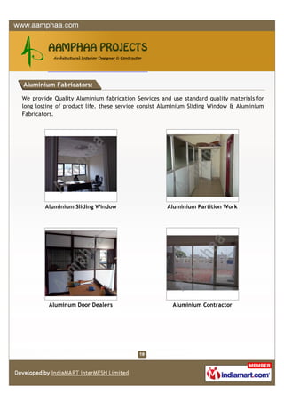 Aluminium Fabricators:

We provide Quality Aluminium fabrication Services and use standard quality materials for
long losting of product life. these service consist Aluminium Sliding Window & Aluminium
Fabricators.




        Aluminium Sliding Window                    Aluminium Partition Work




         Aluminum Door Dealers                        Aluminium Contractor
 