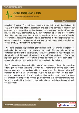 - Profile -

Aamphaa Projects, Chennai based company started by Mr. Prabhakaran is
engaged in providing interior decoration and designing services to many of our
customers such as residences, housing complexes and commercial offices. Our
services are highly appreciated by all our customers as we are pioneer in this
field. We have the expertise to provide solutions to every aspect of interior
decoration and designing. Systematic and coordinated methodology coupled with
research analysis and integration of new ideas goes into our services so that our
clients are fully satisfied with our services.

 We have engaged experienced professionals such as interior designers to
undertake the projects on a turn-key basis and offer our solutions to our
customers to their entire satisfaction. Registered vendors are supporting us with
the provision of the required material to us fulfil our activities. Due to our
superior quality interior decoration service solutions we have been able to
garner a lot of customers and establish our position in the industry.

 Our Company is well recognized by most of our customers, due to the relentless
efforts put in by our Managing Director, Mr. Prabhakaran. Having been in this
line for many years, he has been able to provide a lot of assistance to his staff
members to offer a totally satisfied solution to our customers. He has been a
guide and mentor to all his staff members. His experience and business acumen
has enabled our company to provide quality services at a very economical price.
We adopt total ethical business policy and maintain cordial relationship with all
our customers.
 