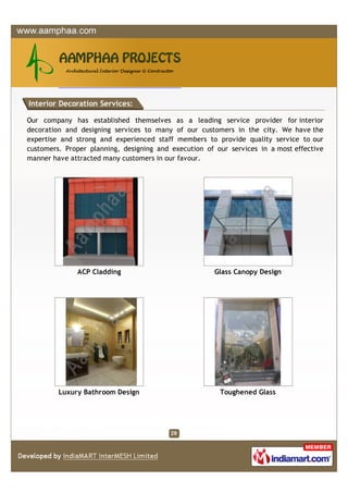 Interior Decoration Services:

Our company has established themselves as a leading service provider for interior
decoration and designing services to many of our customers in the city. We have the
expertise and strong and experienced staff members to provide quality service to our
customers. Proper planning, designing and execution of our services in a most effective
manner have attracted many customers in our favour.




              ACP Cladding                             Glass Canopy Design




         Luxury Bathroom Design                         Toughened Glass
 