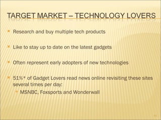    Research and buy multiple tech products

   Like to stay up to date on the latest gadgets

   Often represent early adopters of new technologies

   51%* of Gadget Lovers read news online revisiting these sites
    several times per day:
      MSNBC, Foxsports and Wonderwall




                                                                    11
 