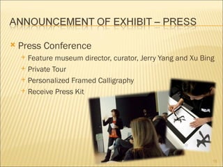    Press Conference
     Feature museum director, curator, Jerry Yang and Xu Bing
     Private Tour

     Personalized Framed Calligraphy

     Receive Press Kit




                                                             15
 