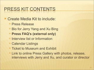    Create Media Kit to include:
     Press Release
     Bio for Jerry Yang and Xu Bing

     Press FAQ’s (external only)

     Interview list or Information

     Calendar Listings

     Ticket to Museum and Exhibit

     Link to online Press Gallery with photos, release,
      interviews with Jerry and Xu, and curator or director

                                                              16
 