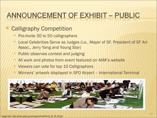      Calligraphy Competition
                Pre-Invite 30 to 50 calligraphers
                Local Celebrities Serve as Judges (i.e., Mayor of SF, President of SF Art
                 Assoc., Jerry Yang and Young Star)
                Public observes contest and judging
                All work and photos from event featured on AAM’s website
                Viewers can vote for top 10 Calligraphers
                Winners’ artwork displayed in SFO Airport – International Terminal




                                                                                             17
Image from: http://www.yesan.go.kr/eng/sub/sub02/sub_02_06_05.jsp
 