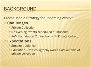 Create Media Strategy for upcoming exhibit
 Challenges
     Private Collection
     No evening events scheduled at museum
     AAM Foundation Connection with Private Collector

   Expectations
     Smaller audience
     Education – few calligraphy works exist outside of
      private collection


                                                           3
 