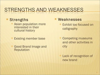    Strengths                      Weaknesses
       Asian population more          Exhibit too focused on
        interested in their             calligraphy
        cultural history

       Existing member base           Competing museums
                                        and other activities in
       Good Brand Image and            city
        Reputation
                                       Lack of recognition of
                                        new brand


                                                                  4
 