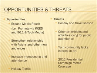    Oppor tunities                     Threats
       Expand Media Reach                 Holiday and travel season
        (i.e., Promote via KQED
        and 96.1 & Tech Media)             Other art exhibits and
                                            activities vying for public
                                            attendance
       Strengthen relationship
        with Asians and other new
        audiences
                                           Tech community lacks
                                            interest in art
       Increase membership and
        attendance
                                           2012 Presidential
                                            Campaign Media
                                            Coverage
       Holiday Traffic                                                   5
 