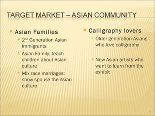    Asian Families                 Calligraphy lovers
       2nd Generation Asian           Older generation Asians
        immigrants                      who love calligraphy
       Asian Family: teach
        children about Asian           New Asian artists who
        culture                         want to learn from the
       Mix race marriages:             exhibit
        show spouse the Asian
        culture



                                                                  9
 
