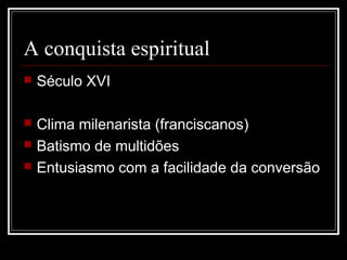 A conquista espiritual
   Século XVI

   Clima milenarista (franciscanos)
   Batismo de multidões
   Entusiasmo com a facilidade da conversão
 