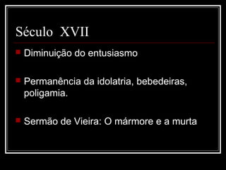 Século XVII
   Diminuição do entusiasmo

   Permanência da idolatria, bebedeiras,
    poligamia.

   Sermão de Vieira: O mármore e a murta
 