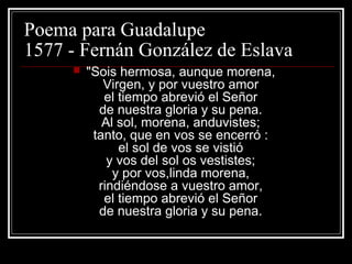 Poema para Guadalupe
1577 - Fernán González de Eslava
        "Sois hermosa, aunque morena,
            Virgen, y por vuestro amor
            el tiempo abrevió el Señor
           de nuestra gloria y su pena.
            Al sol, morena, anduvistes;
          tanto, que en vos se encerró :
               el sol de vos se vistió
             y vos del sol os vestistes;
              y por vos,linda morena,
           rindiéndose a vuestro amor,
            el tiempo abrevió el Señor
           de nuestra gloria y su pena.
 