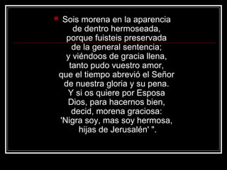     Sois morena en la aparencia
        de dentro hermoseada,
      porque fuisteis preservada
        de la general sentencia;
      y viéndoos de gracia llena,
       tanto pudo vuestro amor,
    que el tiempo abrevió el Señor
     de nuestra gloria y su pena.
      Y si os quiere por Esposa
      Dios, para hacernos bien,
        decid, morena graciosa:
    'Nigra soy, mas soy hermosa,
          hijas de Jerusalén' ".
 
