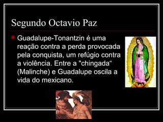 Segundo Octavio Paz
   Guadalupe-Tonantzin é uma
    reação contra a perda provocada
    pela conquista, um refúgio contra
    a violência. Entre a "chingada“
    (Malinche) e Guadalupe oscila a
    vida do mexicano.
 