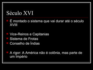 Século XVI
   É montado o sistema que vai durar até o século
    XVIII

   Vice-Reinos e Capitanias
   Sistema de Frotas
   Conselho de Índias

   A rigor: A América não é colônia, mas parte de
    um Império
 
