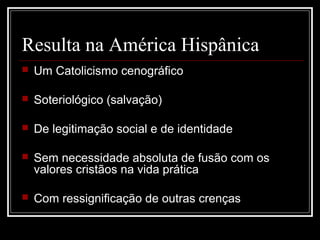 Resulta na América Hispânica
   Um Catolicismo cenográfico

   Soteriológico (salvação)

   De legitimação social e de identidade

   Sem necessidade absoluta de fusão com os
    valores cristãos na vida prática

   Com ressignificação de outras crenças
 