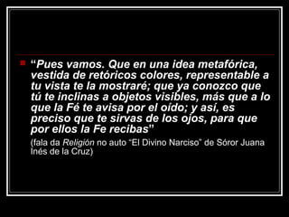   “Pues vamos. Que en una idea metafórica,
    vestida de retóricos colores, representable a
    tu vista te la mostraré; que ya conozco que
    tú te inclinas a objetos visibles, más que a lo
    que la Fé te avisa por el oído; y así, es
    preciso que te sirvas de los ojos, para que
    por ellos la Fe recibas”
    (fala da Religión no auto “El Divino Narciso” de Sóror Juana
    Inés de la Cruz)
 