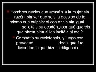    Hombres necios que acusáis a la mujer sin
      razón, sin ver que sois la ocasión de lo
    mismo que culpáis: si con ansia sin igual
           solicitáis su desdén,¿por qué queréis
       que obren bien si las incitáis al mal?
      Combatís su resistencia, y luego con
       gravedad                 decís que fue
        liviandad lo que hizo la diligencia.
 