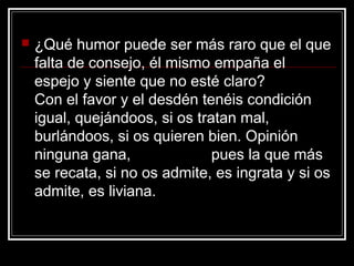    ¿Qué humor puede ser más raro que el que
    falta de consejo, él mismo empaña el
    espejo y siente que no esté claro?
    Con el favor y el desdén tenéis condición
    igual, quejándoos, si os tratan mal,
    burlándoos, si os quieren bien. Opinión
    ninguna gana,               pues la que más
    se recata, si no os admite, es ingrata y si os
    admite, es liviana.
 