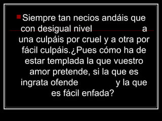  Siempre  tan necios andáis que
con desigual nivel                a
una culpáis por cruel y a otra por
 fácil culpáis.¿Pues cómo ha de
  estar templada la que vuestro
   amor pretende, si la que es
ingrata ofende             y la que
          es fácil enfada?
 