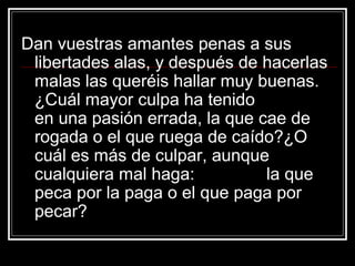 Dan vuestras amantes penas a sus
 libertades alas, y después de hacerlas
 malas las queréis hallar muy buenas.
 ¿Cuál mayor culpa ha tenido
 en una pasión errada, la que cae de
 rogada o el que ruega de caído?¿O
 cuál es más de culpar, aunque
 cualquiera mal haga:          la que
 peca por la paga o el que paga por
 pecar?
 