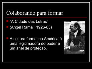 Colaborando para formar
   “A Cidade das Letras”
   (Angel Rama 1926-83)

   A cultura formal na América é
    uma legitimadora do poder e
    um anel de proteção.
 