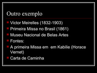 Outro exemplo
   Victor Meirelles (1832-1903)
   Primeira Missa no Brasil (1861)
   Museu Nacional de Belas Artes
   Fontes:
   A primeira Missa em em Kabilie (Horace
    Vernet)
   Carta de Caminha
 