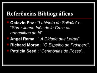 Referências Bibliográficas
   Octavio Paz : “Labirinto da Solidão” e
    “Sóror Juana Inés de la Cruz: as
    armadilhas de fé” .
   Angel Rama : “ A Cidade das Letras”.
   Richard Morse : “O Espelho de Próspero”.
   Patricia Seed : “Cerimônias de Posse”.
 