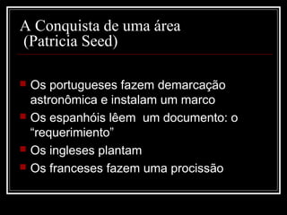 A Conquista de uma área
(Patricia Seed)

   Os portugueses fazem demarcação
    astronômica e instalam um marco
   Os espanhóis lêem um documento: o
    “requerimiento”
   Os ingleses plantam
   Os franceses fazem uma procissão
 