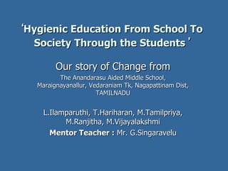 ‘ Hygienic Education From School To Society Through the Students   ’ Our story of Change from The Anandarasu Aided Middle School, Maraignayanallur, Vedaraniam Tk, Nagapattinam Dist, TAMILNADU L.Ilamparuthi, T.Hariharan, M.Tamilpriya, M.Ranjitha, M.Vijayalakshmi Mentor Teacher :  Mr. G.Singaravelu 