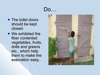 Do… The toilet doors should be kept closed. We exhibited the fiber contented vegetables, fruits, dolls and greens etc., which help them to make the execration easy..  