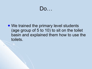 Do… We trained the primary level students (age group of 5 to 10) to sit on the toilet basin and explained them how to use the toilets. 