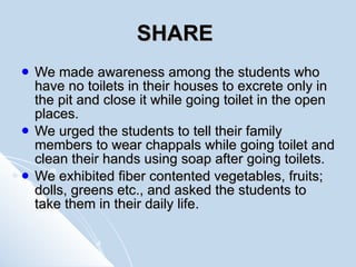 SHARE   We made awareness among the students who have no toilets in their houses to excrete only in the pit and close it while going toilet in the open places. We urged the students to tell their family members to wear chappals while going toilet and clean their hands using soap after going toilets. We exhibited fiber contented vegetables, fruits; dolls, greens etc., and asked the students to take them in their daily life. 