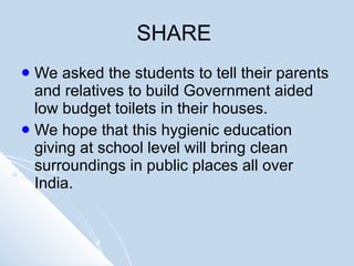 SHARE  We asked the students to tell their parents and relatives to build Government aided low budget toilets in their houses. We hope that this hygienic education giving at school level will bring clean surroundings in public places all over India.  