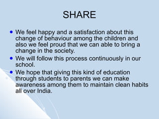 SHARE We feel happy and a satisfaction about this change of behaviour among the children and also we feel proud that we can able to bring a change in the society.  We will follow this process continuously in our school.  We hope that giving this kind of education through students to parents we can make awareness among them to maintain clean habits all over India.  