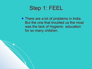 Step 1: FEEL There are a lot of problems in India. But the one that troubled us the most was the lack of Hygienic  education for so many children. 