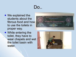 Do.. We explained the students about the fibrous food and how to use the toilets in proper way. While entering the toilet, they have to wear chapels and wet the toilet basin with water.   