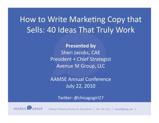 How	
  to	
  Write	
  Marke-ng	
  Copy	
  that	
  
 Sells:	
  40	
  Ideas	
  That	
  Truly	
  Work	
  
                   Presented	
  by	
  
                 Sheri	
  Jacobs,	
  CAE	
  
            President	
  +	
  Chief	
  Strategist	
  
              Avenue	
  M	
  Group,	
  LLC	
  

            AAMSE	
  Annual	
  Conference	
  
                 July	
  22,	
  2010	
  

                TwiLer:	
  @chicagogirl27
 