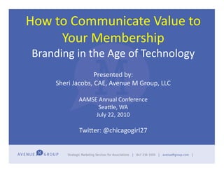 How	
  to	
  Communicate	
  Value	
  to	
  
        Your	
  Membership	
  
 Branding	
  in	
  the	
  Age	
  of	
  Technology	
  
                          Presented	
  by:	
  
        Sheri	
  Jacobs,	
  CAE,	
  Avenue	
  M	
  Group,	
  LLC	
  

                   AAMSE	
  Annual	
  Conference	
  
                           SeaGle,	
  WA	
  
                        July	
  22,	
  2010	
  

                    TwiGer:	
  @chicagogirl27	
  
 