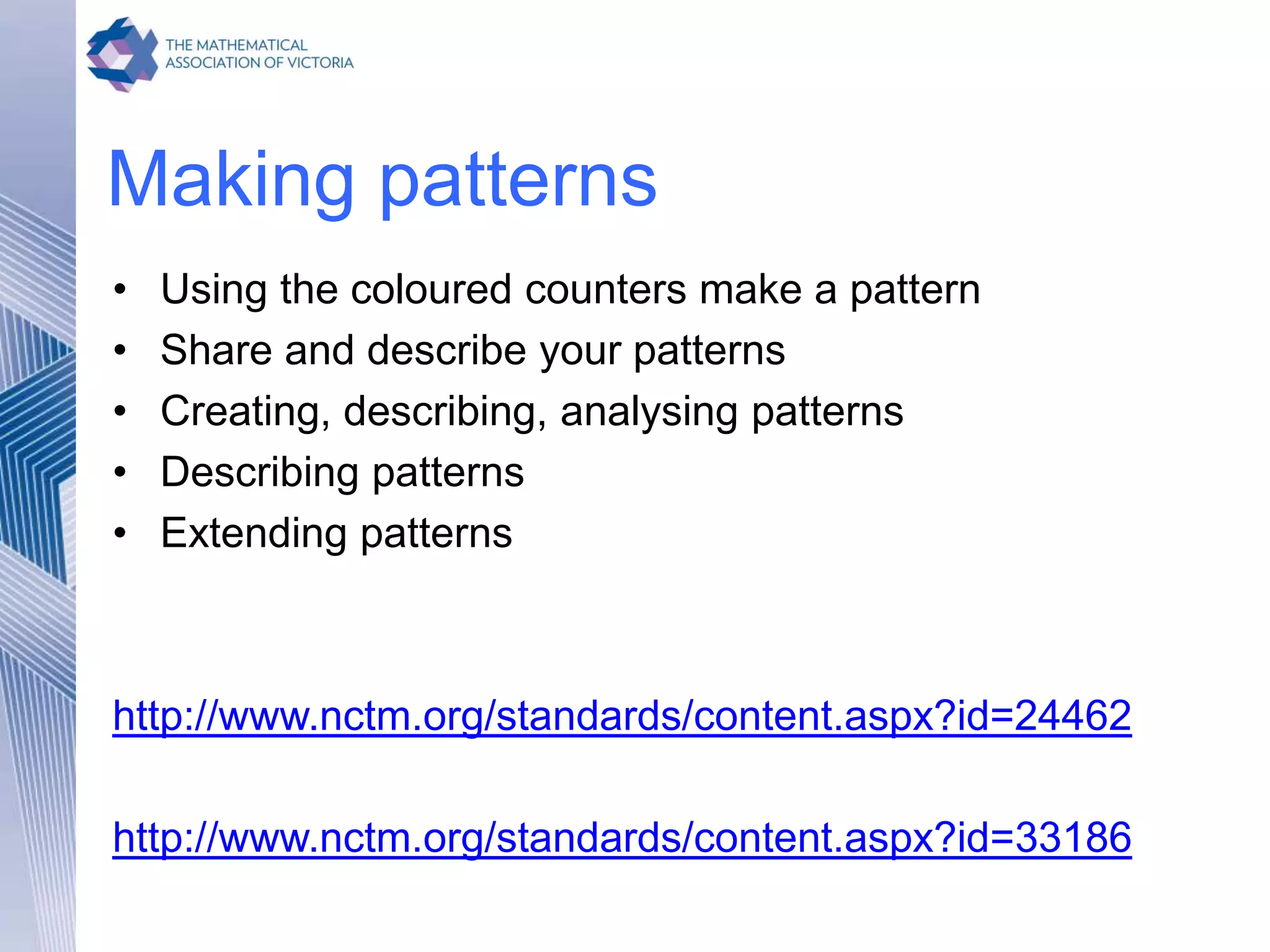 Making patterns
• Using the coloured counters make a pattern
• Share and describe your patterns
• Creating, describing, analysing patterns
• Describing patterns
• Extending patterns
http://www.nctm.org/standards/content.aspx?id=24462
http://www.nctm.org/standards/content.aspx?id=33186
 