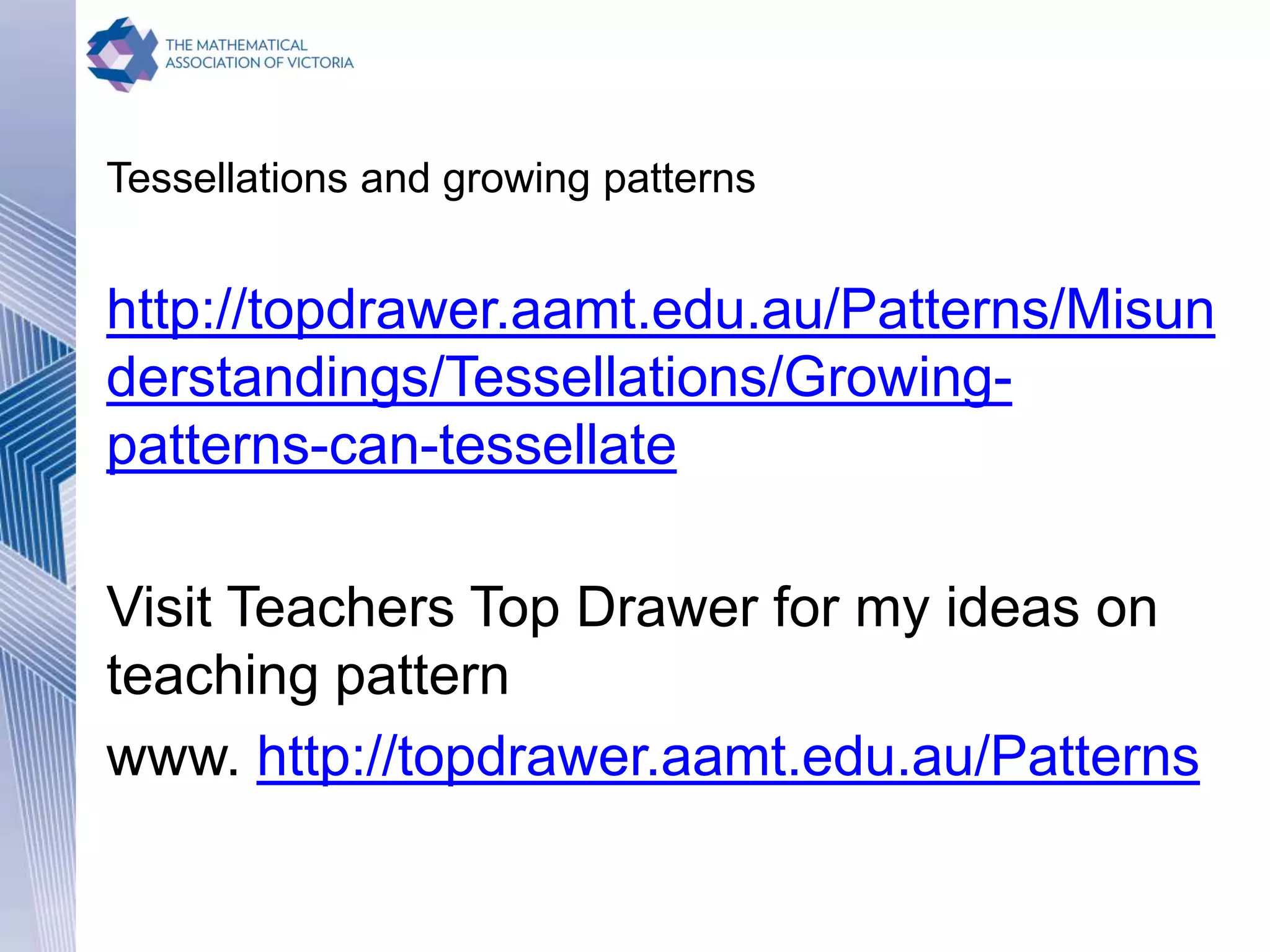 Tessellations and growing patterns
http://topdrawer.aamt.edu.au/Patterns/Misun
derstandings/Tessellations/Growing-
patterns-can-tessellate
Visit Teachers Top Drawer for my ideas on
teaching pattern
www. http://topdrawer.aamt.edu.au/Patterns
 