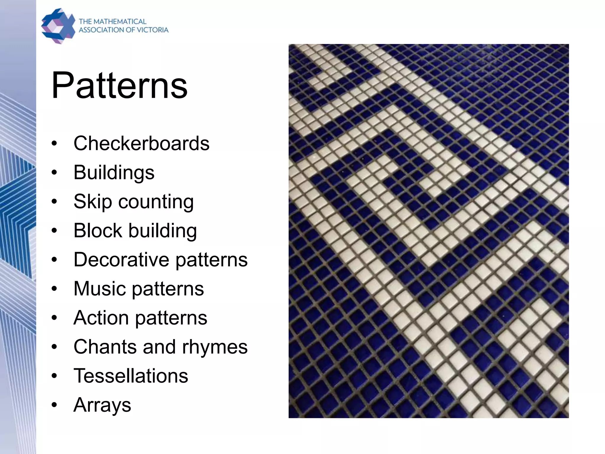 Patterns
• Checkerboards
• Buildings
• Skip counting
• Block building
• Decorative patterns
• Music patterns
• Action patterns
• Chants and rhymes
• Tessellations
• Arrays
 