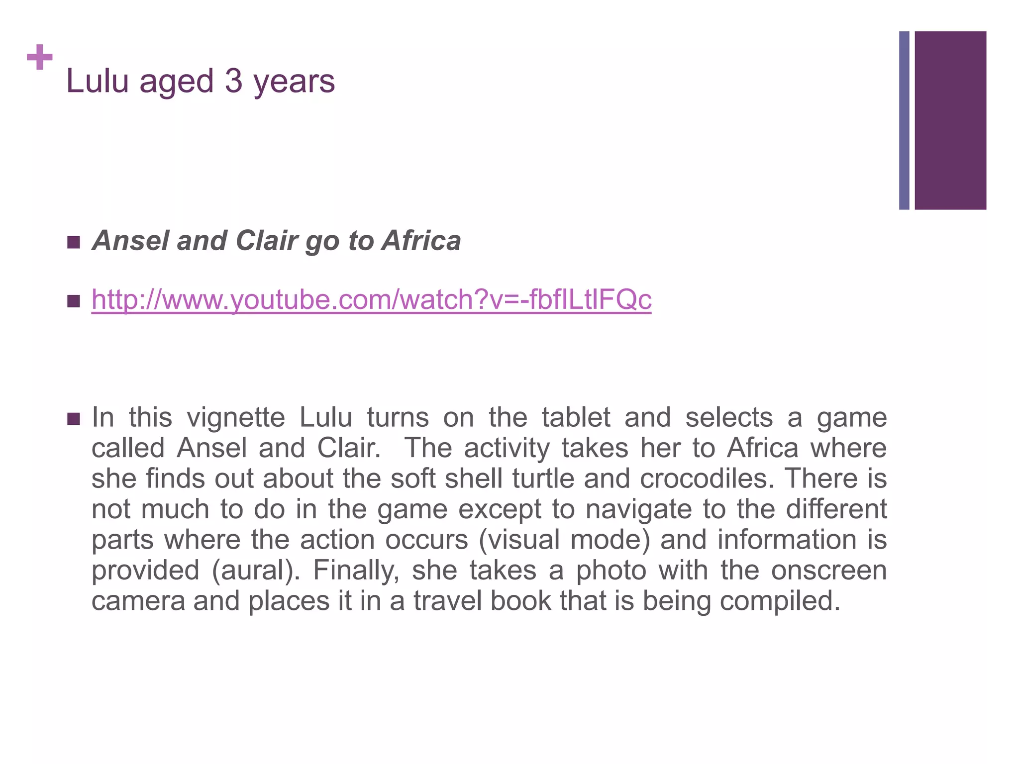 + Lulu aged 3 years
 Ansel and Clair go to Africa
 http://www.youtube.com/watch?v=-fbfILtlFQc
 In this vignette Lulu turns on the tablet and selects a game
called Ansel and Clair. The activity takes her to Africa where
she finds out about the soft shell turtle and crocodiles. There is
not much to do in the game except to navigate to the different
parts where the action occurs (visual mode) and information is
provided (aural). Finally, she takes a photo with the onscreen
camera and places it in a travel book that is being compiled.
 