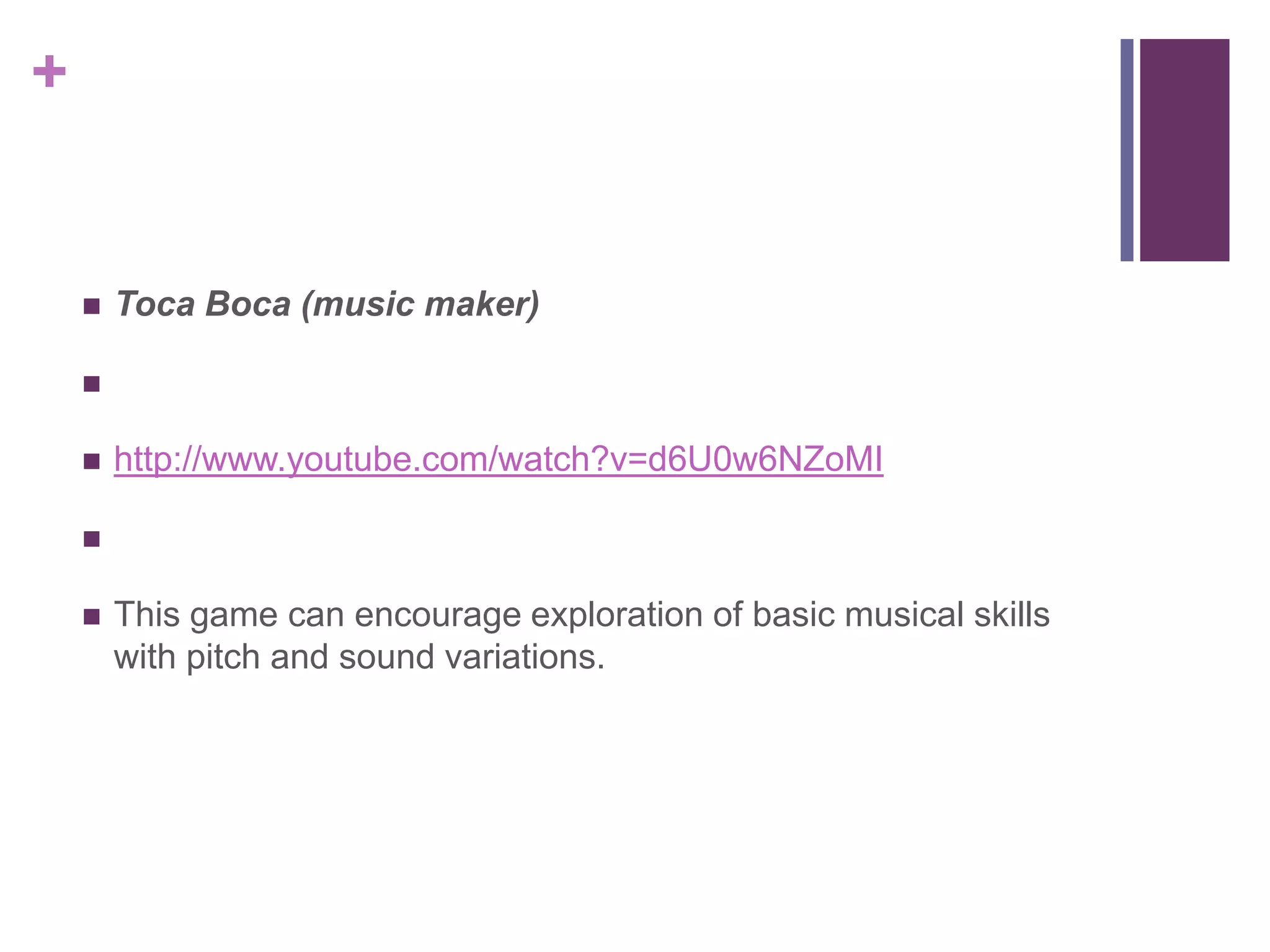 +
 Toca Boca (music maker)

 http://www.youtube.com/watch?v=d6U0w6NZoMI

 This game can encourage exploration of basic musical skills
with pitch and sound variations.
 