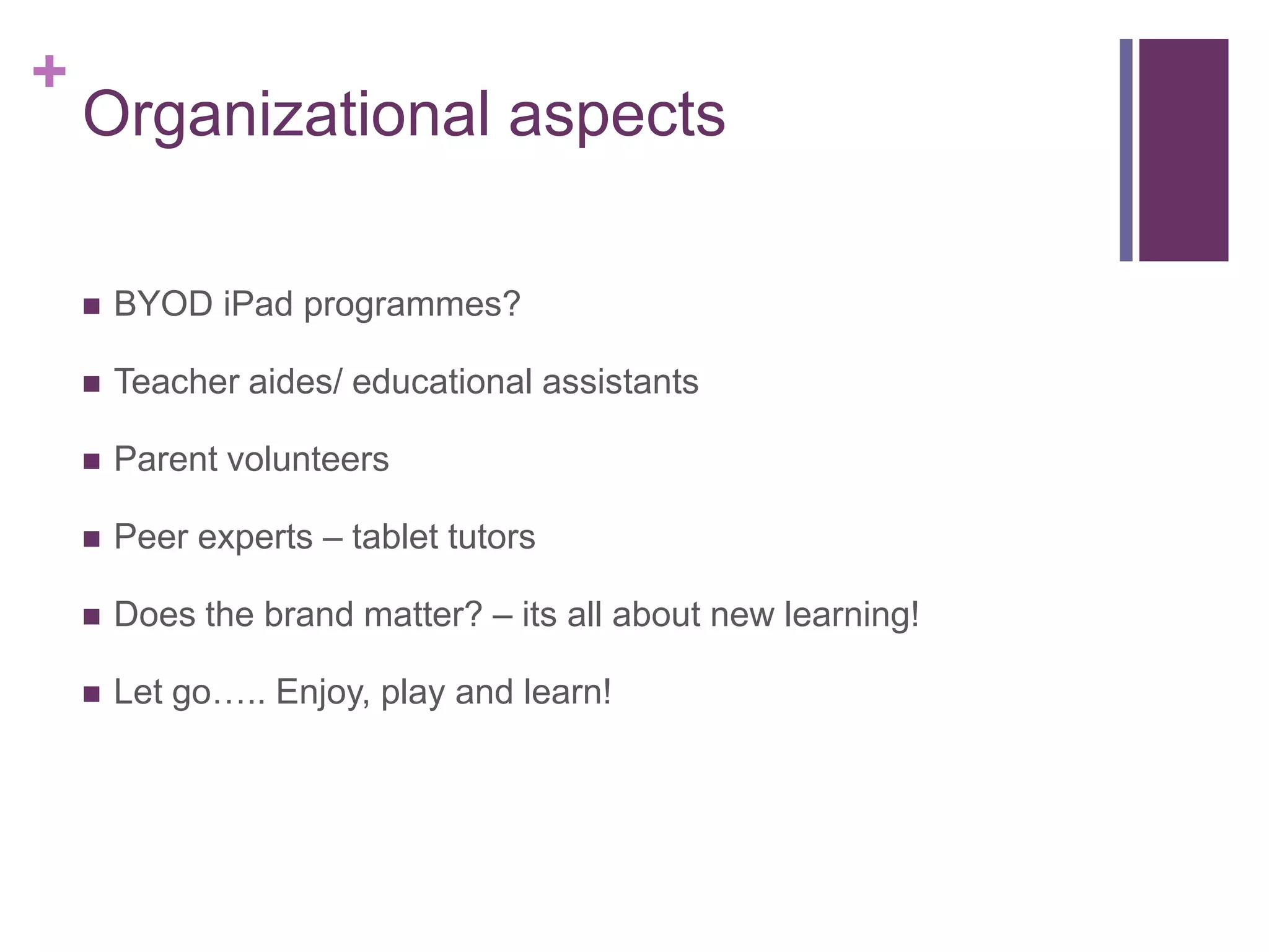 +
Organizational aspects
 BYOD iPad programmes?
 Teacher aides/ educational assistants
 Parent volunteers
 Peer experts – tablet tutors
 Does the brand matter? – its all about new learning!
 Let go….. Enjoy, play and learn!
 