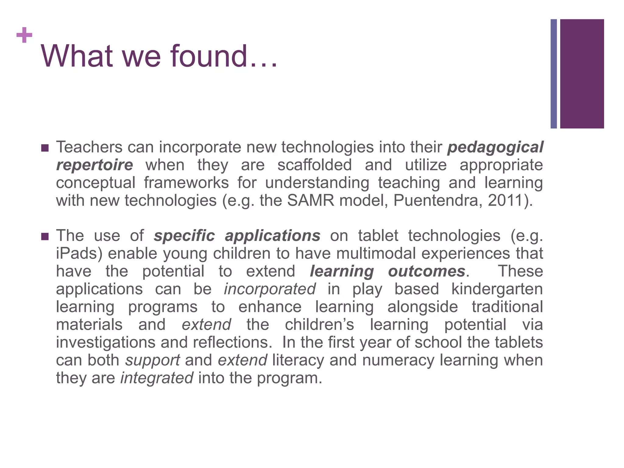 +
What we found…
 Teachers can incorporate new technologies into their pedagogical
repertoire when they are scaffolded and utilize appropriate
conceptual frameworks for understanding teaching and learning
with new technologies (e.g. the SAMR model, Puentendra, 2011).
 The use of specific applications on tablet technologies (e.g.
iPads) enable young children to have multimodal experiences that
have the potential to extend learning outcomes. These
applications can be incorporated in play based kindergarten
learning programs to enhance learning alongside traditional
materials and extend the children’s learning potential via
investigations and reflections. In the first year of school the tablets
can both support and extend literacy and numeracy learning when
they are integrated into the program.
 