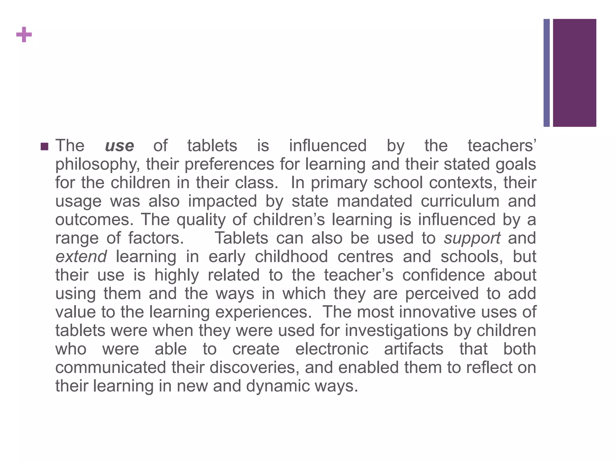 +
 The use of tablets is influenced by the teachers’
philosophy, their preferences for learning and their stated goals
for the children in their class. In primary school contexts, their
usage was also impacted by state mandated curriculum and
outcomes. The quality of children’s learning is influenced by a
range of factors. Tablets can also be used to support and
extend learning in early childhood centres and schools, but
their use is highly related to the teacher’s confidence about
using them and the ways in which they are perceived to add
value to the learning experiences. The most innovative uses of
tablets were when they were used for investigations by children
who were able to create electronic artifacts that both
communicated their discoveries, and enabled them to reflect on
their learning in new and dynamic ways.
 