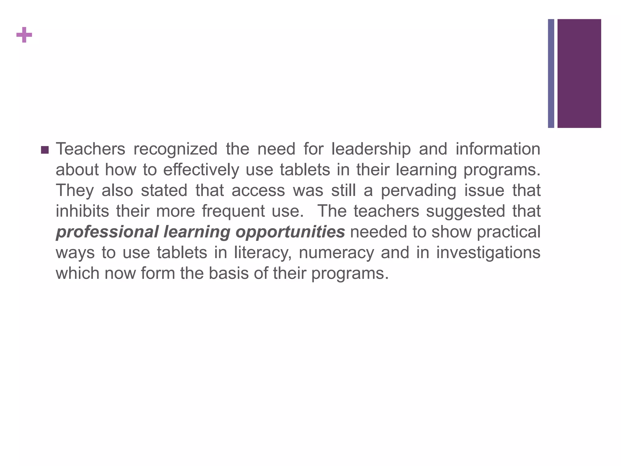 +
 Teachers recognized the need for leadership and information
about how to effectively use tablets in their learning programs.
They also stated that access was still a pervading issue that
inhibits their more frequent use. The teachers suggested that
professional learning opportunities needed to show practical
ways to use tablets in literacy, numeracy and in investigations
which now form the basis of their programs.
 
