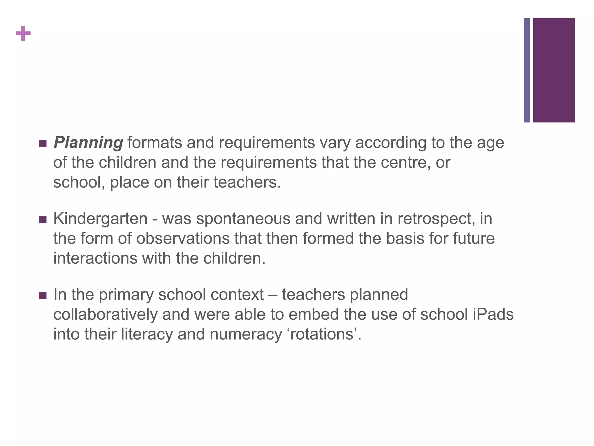 +
 Planning formats and requirements vary according to the age
of the children and the requirements that the centre, or
school, place on their teachers.
 Kindergarten - was spontaneous and written in retrospect, in
the form of observations that then formed the basis for future
interactions with the children.
 In the primary school context – teachers planned
collaboratively and were able to embed the use of school iPads
into their literacy and numeracy ‘rotations’.
 