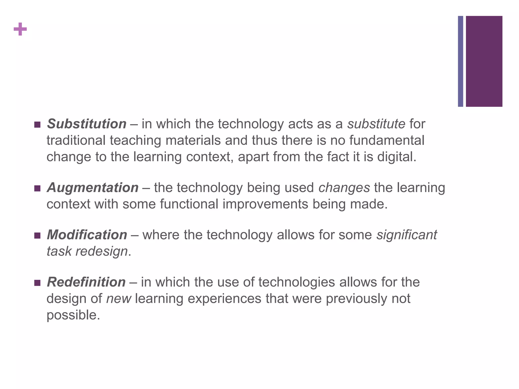 +
 Substitution – in which the technology acts as a substitute for
traditional teaching materials and thus there is no fundamental
change to the learning context, apart from the fact it is digital.
 Augmentation – the technology being used changes the learning
context with some functional improvements being made.
 Modification – where the technology allows for some significant
task redesign.
 Redefinition – in which the use of technologies allows for the
design of new learning experiences that were previously not
possible.
 